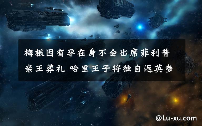 梅根因有孕在身不会出席菲利普亲王葬礼 哈里王子将独自返英参加葬礼 事情经过真相揭秘!