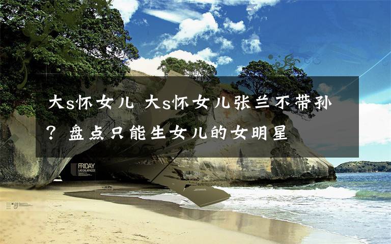 大s怀女儿 大s怀女儿张兰不带孙?盘点只能生女儿的女明星