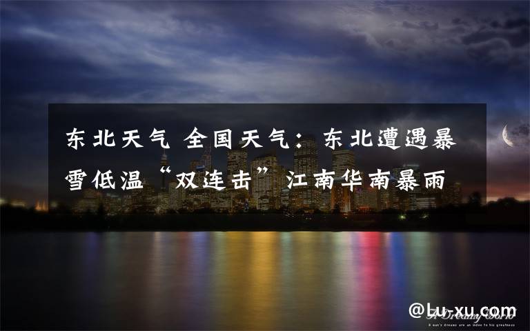 东北天气 全国天气：东北遭遇暴雪低温“双连击”江南华南暴雨