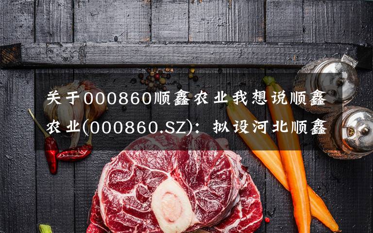 关于000860顺鑫农业我想说顺鑫农业(000860.SZ):拟设河北顺鑫小店畜牧发展 完善生猪养殖业务布局