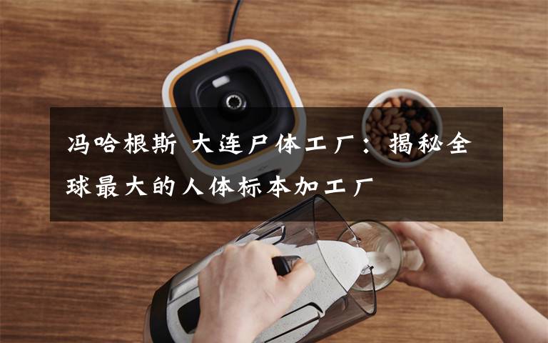 冯哈根斯 大连尸体工厂:揭秘全球最大的人体标本加工厂