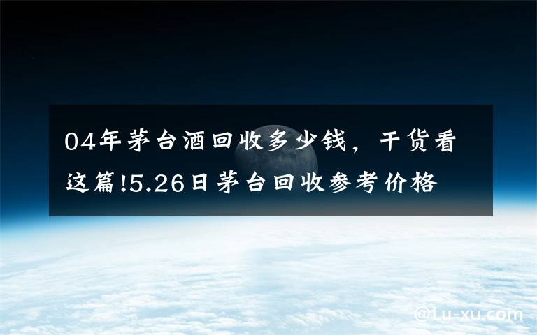 04年茅台酒回收多少钱,干货看这篇!5.26日茅台回收参考价格