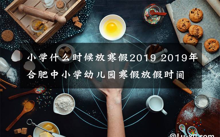 小学什么时候放寒假2019 2019年合肥中小学幼儿园寒假放假时间已公布 1月24日开始放假