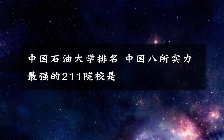 中国石油大学排名 中国八所实力最强的211院校是