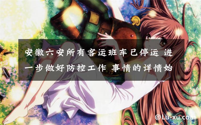 安徽六安所有客运班车已停运 进一步做好防控工作 事情的详情始末是怎么样了!