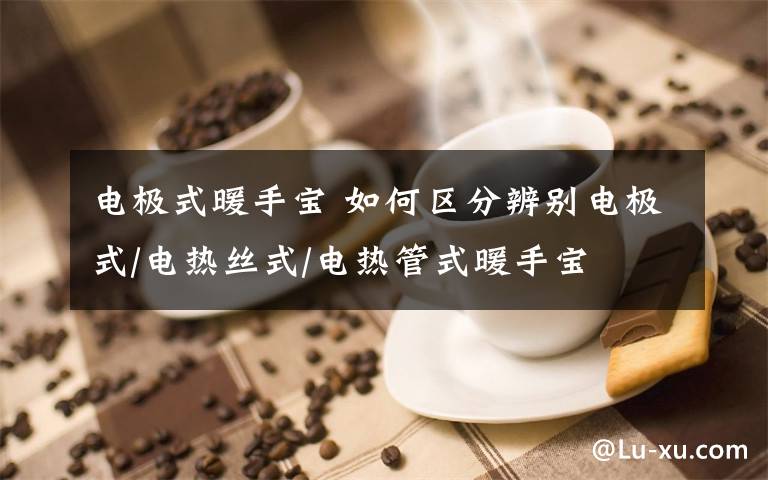 电极式暖手宝 如何区分辨别电极式/电热丝式/电热管式暖手宝