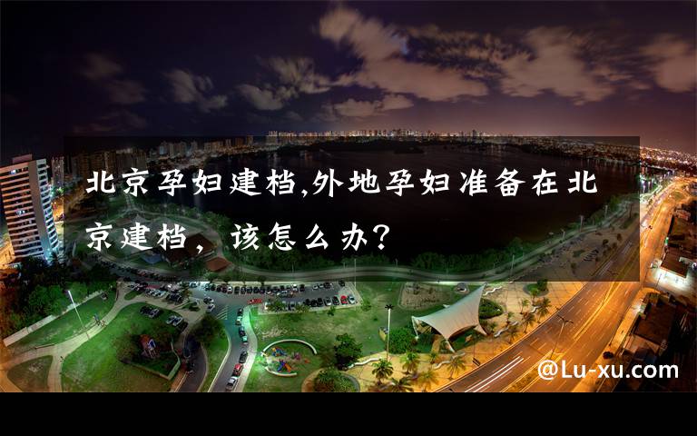 北京孕妇建档,外地孕妇准备在北京建档，该怎么办？