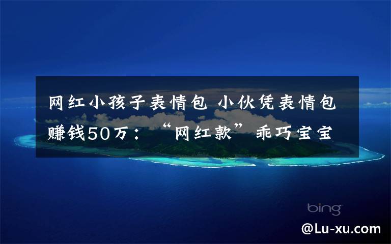 网红小孩子表情包 小伙凭表情包赚钱50万:“网红款”乖巧宝宝表情包你用过吗
