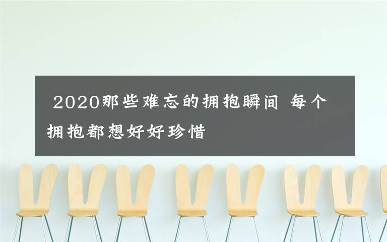  2020那些难忘的拥抱瞬间 每个拥抱都想好好珍惜