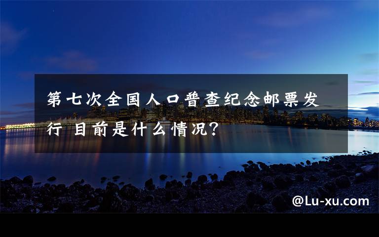 第七次全国人口普查纪念邮票发行 目前是什么情况？