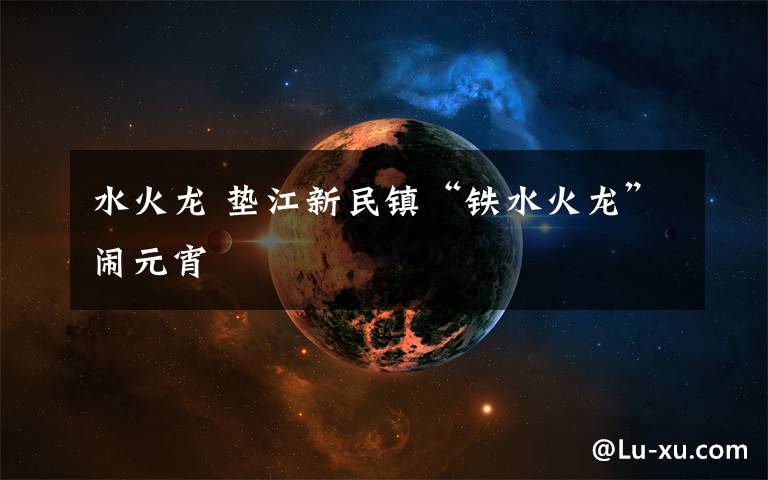 水火龙 垫江新民镇“铁水火龙”闹元宵