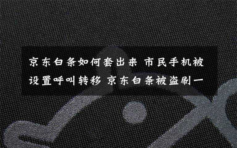 京东白条如何套出来 市民手机被设置呼叫转移 京东白条被盗刷一万多