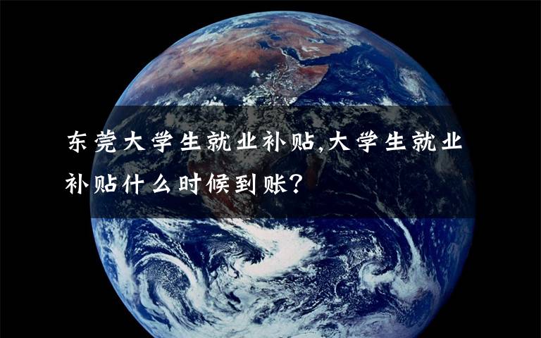 东莞大学生就业补贴,大学生就业补贴什么时候到账？
