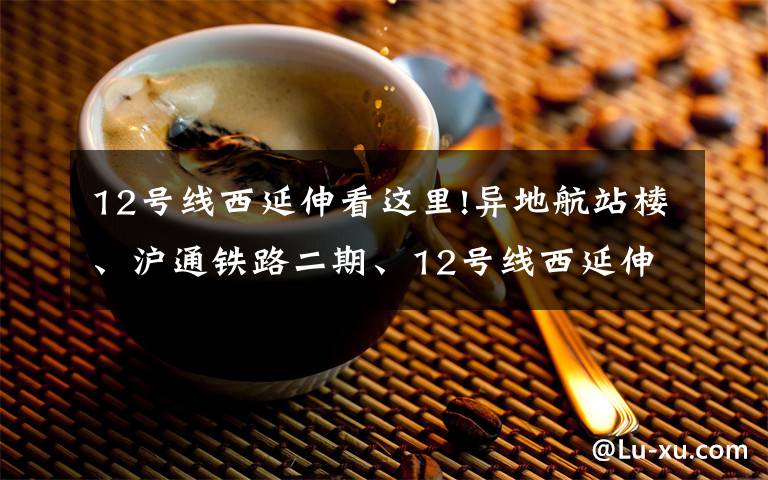 12号线西延伸看这里!异地航站楼、沪通铁路二期、12号线西延伸……上海正持续完善综合交通体系