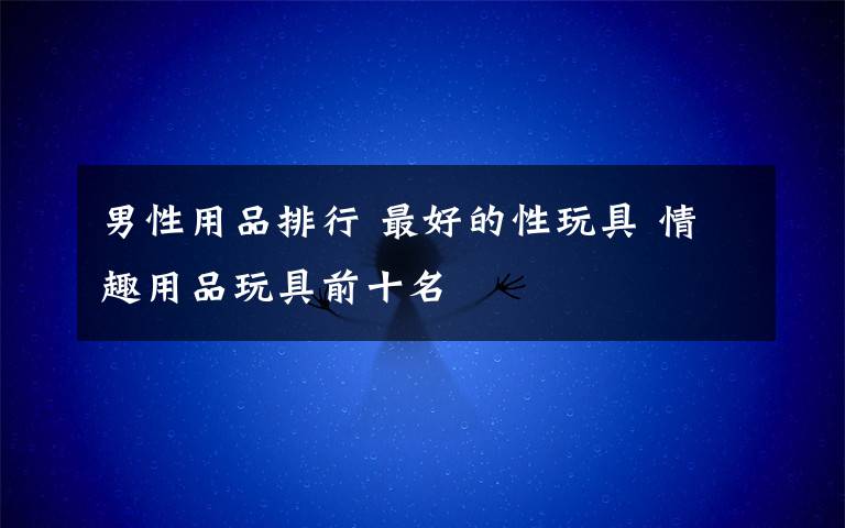 男性用品排行 最好的性玩具 情趣用品玩具前十名