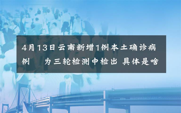4月13日云南新增1例本土确诊病例  为三轮检测中检出 具体是啥情况?