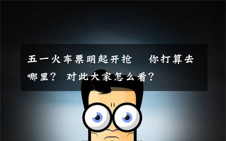 五一火车票明起开抢  你打算去哪里? 对此大家怎么看?