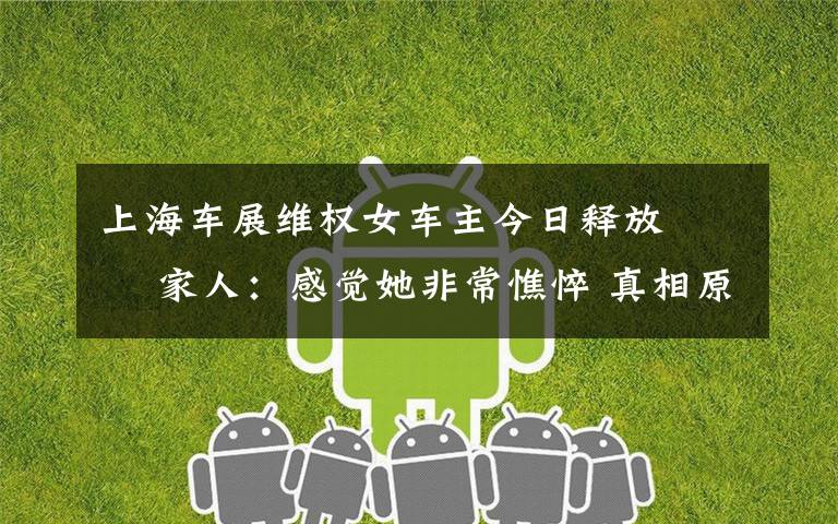上海车展维权女车主今日释放   家人:感觉她非常憔悴 真相原来是这样!