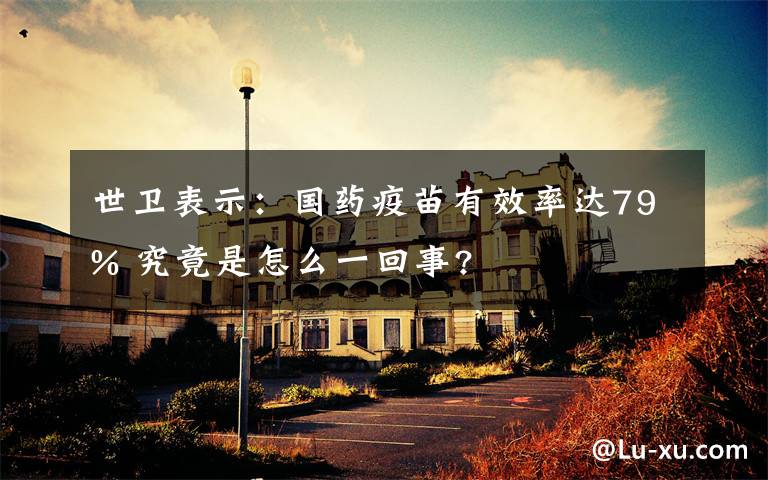 世卫表示:国药疫苗有效率达79% 究竟是怎么一回事?