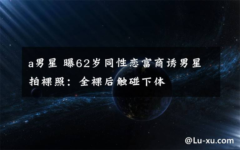 a男星 曝62岁同性恋富商诱男星拍裸照：全裸后触碰下体