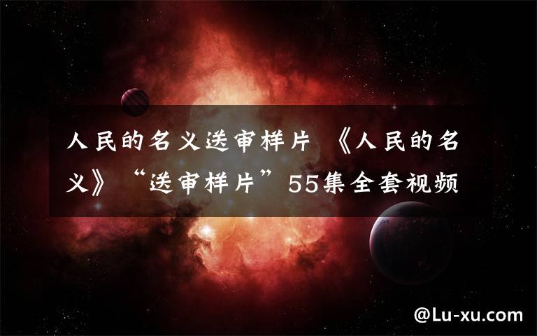 人民的名义送审样片 《人民的名义》“送审样片”55集全套视频是盗版吗？