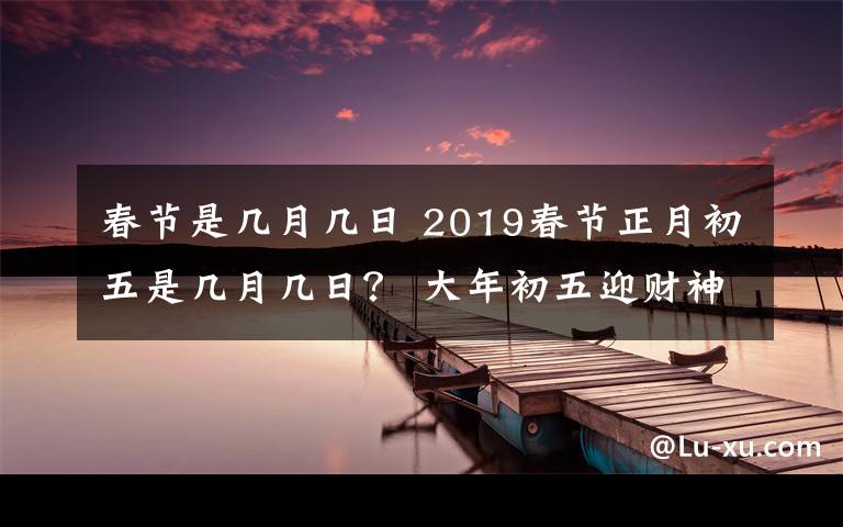 春节是几月几日 2019春节正月初五是几月几日? 大年初五迎财神等习俗及禁忌