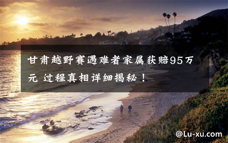 甘肃越野赛遇难者家属获赔95万元 过程真相详细揭秘！