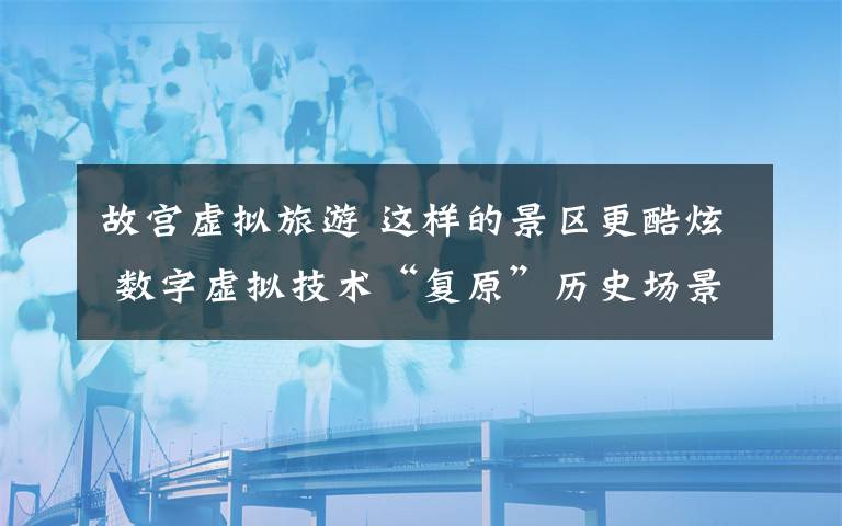 故宫虚拟旅游 这样的景区更酷炫 数字虚拟技术“复原”历史场景