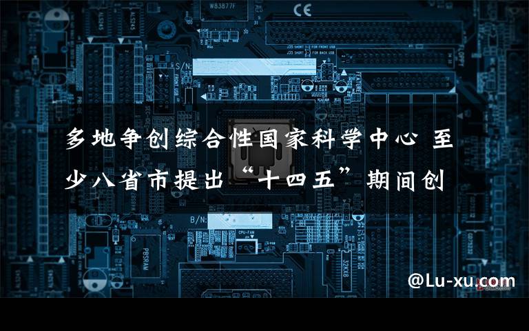 多地争创综合性国家科学中心 至少八省市提出“十四五”期间创建目标 究竟是怎么一回事?
