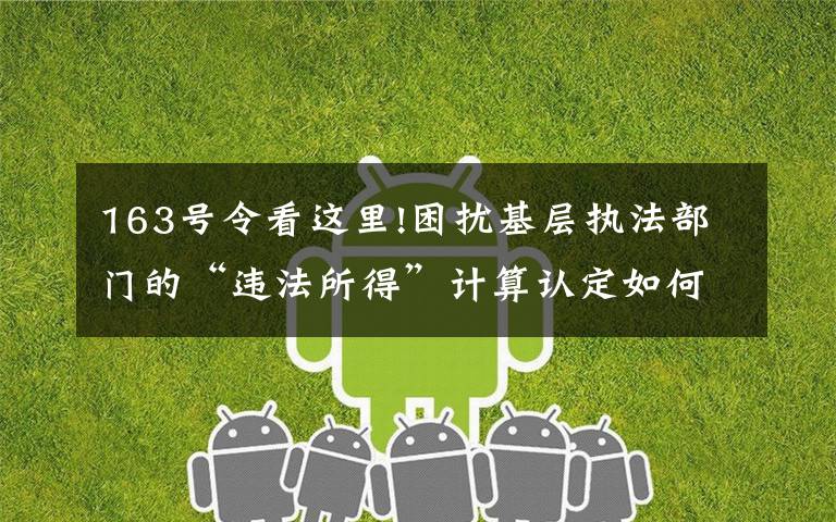 163号令看这里!困扰基层执法部门的“违法所得”计算认定如何规范?一文读懂