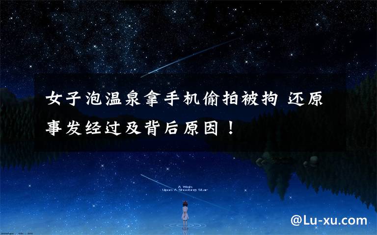 女子泡温泉拿手机偷拍被拘 还原事发经过及背后原因!