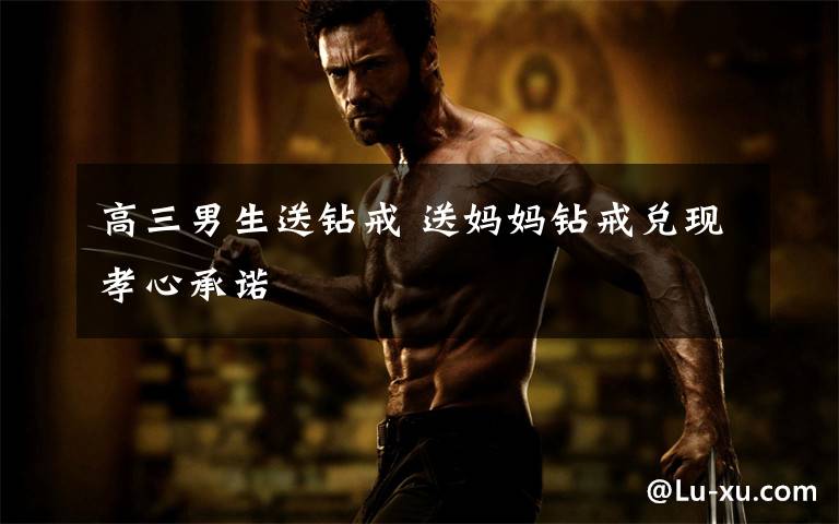 高三男生送钻戒 送妈妈钻戒兑现孝心承诺