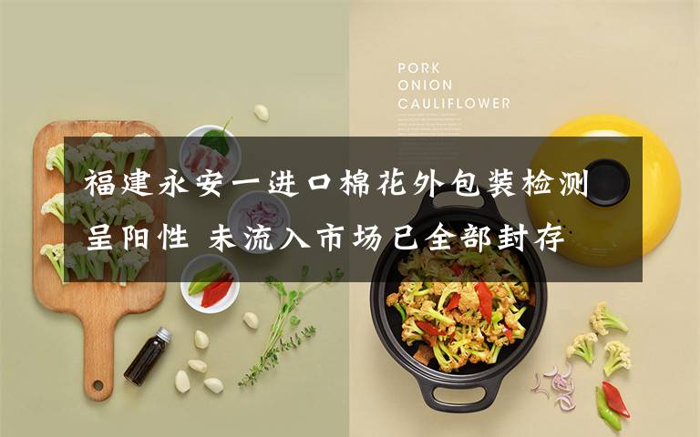 福建永安一进口棉花外包装检测呈阳性 未流入市场已全部封存 登上网络热搜了!