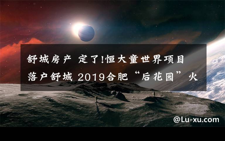 舒城房产 定了!恒大童世界项目落户舒城 2019合肥“后花园”火了!
