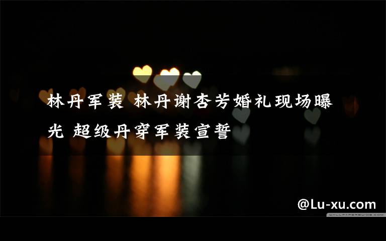 林丹军装 林丹谢杏芳婚礼现场曝光 超级丹穿军装宣誓