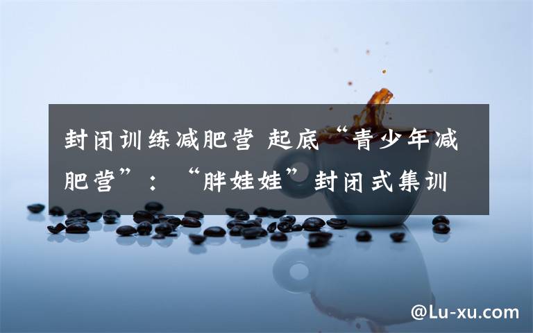 封闭训练减肥营 起底“青少年减肥营”：“胖娃娃”封闭式集训减肥 收费不菲