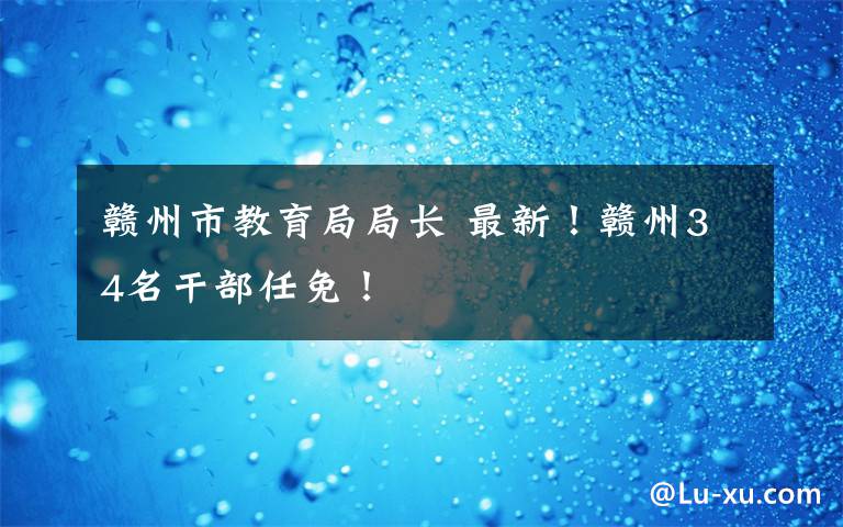 赣州市教育局局长 最新!赣州34名干部任免!