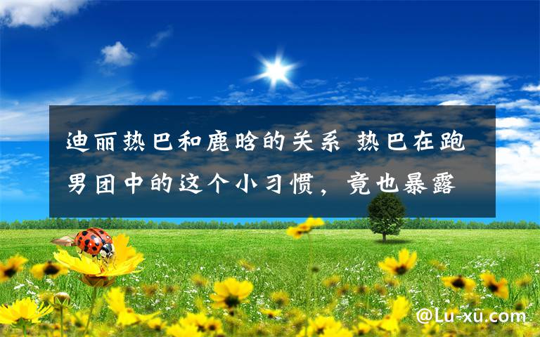 迪丽热巴和鹿晗的关系 热巴在跑男团中的这个小习惯，竟也暴露出她和鹿晗真正关系！
