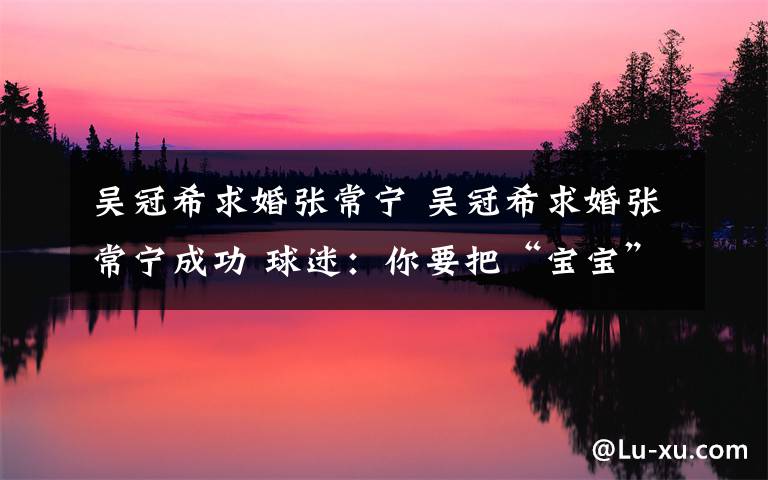 吴冠希求婚张常宁 吴冠希求婚张常宁成功 球迷:你要把“宝宝”宠的像个公主