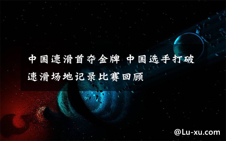 中国速滑首夺金牌 中国选手打破速滑场地记录比赛回顾