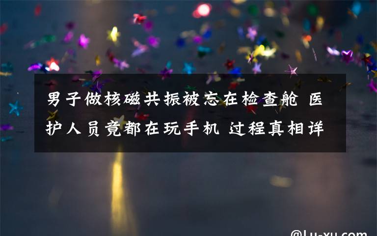 男子做核磁共振被忘在检查舱 医护人员竟都在玩手机 过程真相详细揭秘!