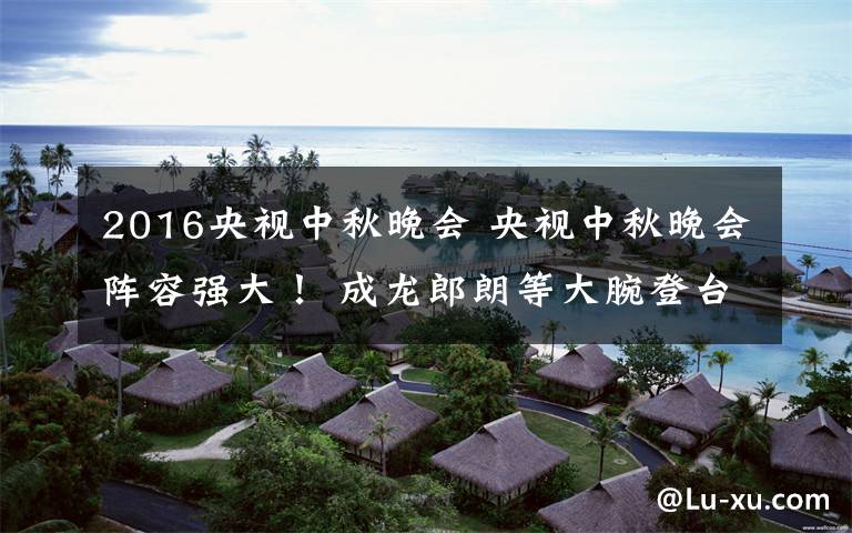 2016央视中秋晚会 央视中秋晚会阵容强大! 成龙郎朗等大腕登台献艺