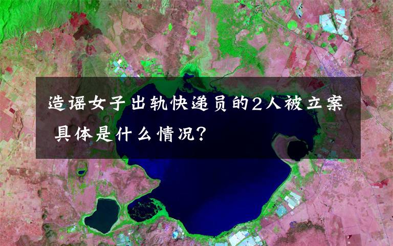 造谣女子出轨快递员的2人被立案 具体是什么情况?