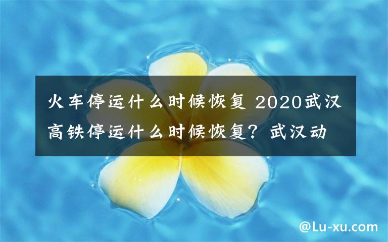 火车停运什么时候恢复 2020武汉高铁停运什么时候恢复?武汉动车恢复时间