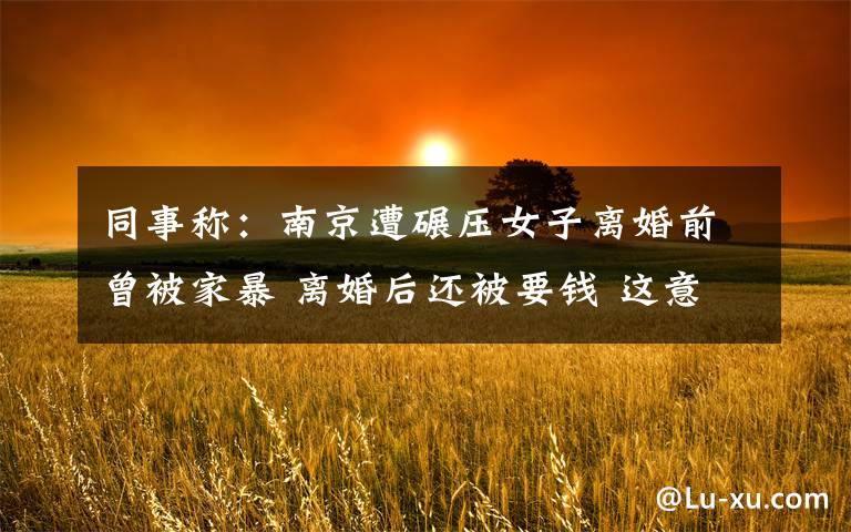 同事称:南京遭碾压女子离婚前曾被家暴 离婚后还被要钱 这意味着什么?