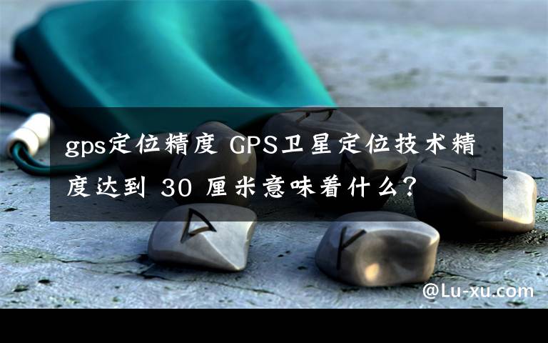 gps定位精度 GPS卫星定位技术精度达到 30 厘米意味着什么?