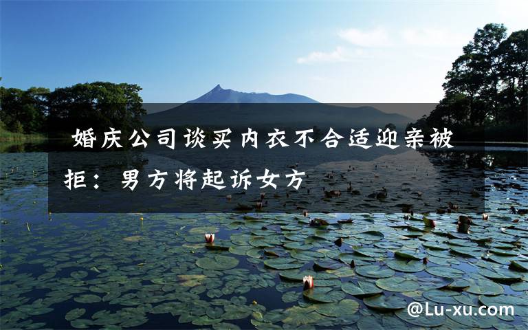 婚庆公司谈买内衣不合适迎亲被拒:男方将起诉女方
