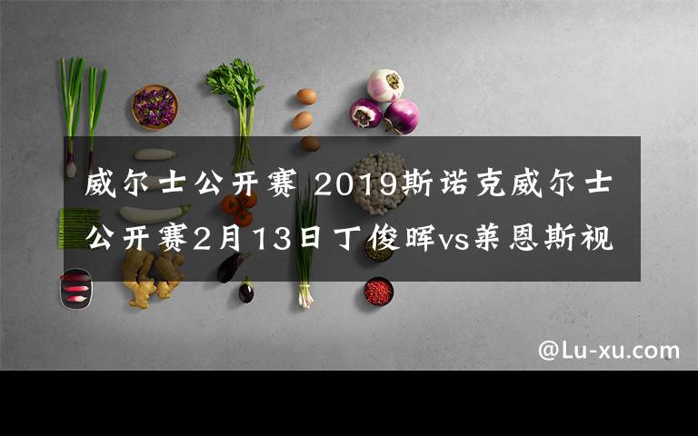 威尔士公开赛 2019斯诺克威尔士公开赛2月13日丁俊晖vs莱恩斯视频直播地址