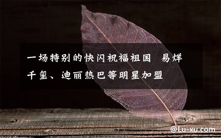 一场特别的快闪祝福祖国 易烊千玺、迪丽热巴等明星加盟