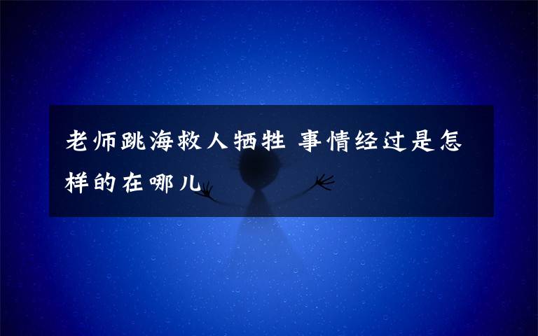 老师跳海救人牺牲 事情经过是怎样的在哪儿